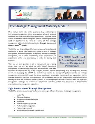 The Strategic Management Maturity ModelTM
Many Institute clients ask a similar question as they work to improve
their strategic management at their organizations: where do we stand
compared with other high performing organizations? Until now, there
was no clear method for answering that question. This recognition of a
need for organizations to assess the quality of their strategic
management led the Institute to develop the Strategic Management
Maturity ModelTM (SMMM).

The SMMM was designed by and for busy managers who need a quick
assessment of where their organization stands in terms of strategic
management, to monitor progress in improving maturity of strategic
management, and to allow benchmarking across organizations, or
departments within one organization, in order to identify best                            The SMMM Can Be Used
practices.                                                                                to Assess Organizational
There are two basic questions to ask of management: are we doing                           Strategic Management
things right, and are we doing the right things? Operational                                    Performance
management focuses on doing things right, and many tools have been
developed to improve this (e.g. TQM, Six Sigma, business process reengineering etc.), including many maturity
models. In developing the SMMM, the Institute has broaded the concept of “performance” to add strategic
management concerns, which answer the second question, are we doing the right things. In any organization, it is the
strategy, driven from the vision of the leadership, that defines what are the right things. Process improvements alone
cannot guarantee that a company will be successful, or that an agency will achieve its mission. These two aspects of
management – strategic and operational – complement each other, so both must be assessed to determine the
organization's total management capabilities.

Eight Dimensions of Strategic Management
The SMMM contains assessments of performance along eight different dimensions of strategic management:

            Leadership
            Culture and values
            Strategic thinking and planning
            Alignment
            Performance measurement
            Performance management
            Process improvement
            Sustainability of strategic management



     975 Walnut Street, Suite 360 . Cary, North Carolina 27511 USA . Phone: 919.460.8180 Fax 919.460.0867 . www.balancedscorecard.org
 
