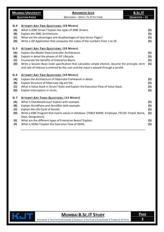 MUMBAI UNIVERSITY
QUESTION PAPER
ADVANCED JAVA
(NOVEMBER – 2014 | 75:25 PATTERN)
B.SC.IT
(SEMESTER – V)
KjT MUMBAI B.SC.IT STUDY
FACEBOOK | TWITTER | INSTAGRAM | GOOGLE+ | YOUTUBE | SLIDESHARE | TUMBLR | GITHUB
PAGE
2
Q.4 ATTEMPT ANY TWO QUESTIONS: (10 MARKS)
(A) What is JDBC Driver? Explain the types of JDBC Drivers. (5)
(B) Explain the JDBC Architecture. (5)
(C) What are the advantages and disadvantages of Java Server Pages? (5)
(D) Write a JSP Application that computes the cubes of the numbers from 1 to 10. (5)
Q.5 ATTEMPT ANY TWO QUESTIONS: (10 MARKS)
(A) Explain the Model-View-Controller Architecture. (5)
(B) Explain in detail the phases of JSF Lifecycle. (5)
(C) Enumerate the benefits of Enterprise Beans. (5)
(D) Write a Session Bean Code specification that calculates simple interest. Assume the principle, term
and rate of interest is entered by the user and the input is passed through a servlet.
(5)
Q.6 ATTEMPT ANY TWO QUESTIONS: (10 MARKS)
(A) Explain the Architecture of Hibernate Framework in detail. (5)
(B) Explain Structure of Hibernate.cfg.xml file. (5)
(C) What is Value Stack in Struts? State and Explain the Execution Flow of Value Stack. (5)
(D) Explain interceptors in struts. (5)
Q.7 ATTEMPT ANY THREE QUESTIONS: (15 MARKS)
(A) What is CheckboxGroup? Explain with example. (5)
(B) Explain JScrollPane and JScrollBar with example. (5)
(C) Explain the Life Cycle of Servlet. (5)
(D) Write a JDBC Program that inserts values in database. [TABLE NAME: Employee, FIELDS: Empid, Name,
Dept, Designation]
(5)
(E) What are the different types of Enterprise Beans? Explain. (5)
(F) What is OGNL? Explain the Execution Flow of OGNL. (5)
 