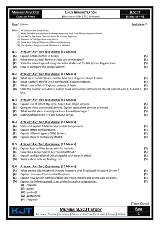 MUMBAI UNIVERSITY
QUESTION PAPER
LINUX ADMINISTRATION
(NOVEMBER – 2014 | 75:25 PATTERN)
B.SC.IT
(SEMESTER – V)
KjT MUMBAI B.SC.IT STUDY
FACEBOOK | TWITTER | INSTAGRAM | GOOGLE+ | YOUTUBE | SLIDESHARE | TUMBLR | GITHUB
PAGE
1
Time: 2 ½ Hours Total Marks: 75
N.B.: (1) All Question are Compulsory.
(2) Make Suitable Assumptions Wherever Necessary And State The Assumptions Made.
(3) Answer To The Same Question Must Be Written Together.
(4) Number To The Right Indicates Marks.
(5) Draw Neat Labeled Diagrams Wherever Necessary.
(6) Use of Non – Programmable Calculator is allowed.
Q.1 ATTEMPT ANY TWO QUESTIONS: (10 MARKS)
(A) Explain GRUB.conf file in details. (5)
(B) What are rc scripts? How rc scripts can be managed? (5)
(C) State the advantages of using Hierarchical Method for File System Organization. (5)
(D) How to configure the Source System? (5)
Q.2 ATTEMPT ANY TWO QUESTIONS: (10 MARKS)
(A) What are cron file? How cron files take care of system tasks? Explain. (5)
(B) What is DHCP? How is DHCP configured? Explain in details. (5)
(C) What is use of fstab? Explain contents of fstab. (5)
(D) State the number of subnets, subnet mask and number of hosts for Class B subnets with 2, 3, 4 and 5
bits.
(5)
Q.3 ATTEMPT ANY TWO QUESTIONS: (10 MARKS)
(A) Explain use of telnet, ftp, sync, finger, talk, rlogin services. (5)
(B) Compare inted and xinted Services. Explain standalone services of xinted. (5)
(C) What are the steps to configure Linux Firewall packages? (5)
(D) Distinguish between NFS and SAMBA Server. (5)
Q.4 ATTEMPT ANY TWO QUESTIONS: (10 MARKS)
(A) State and explain E-Mail service and its components. (5)
(B) Explain vsftpd configurations. (5)
(C) Explain different types of DNS Servers. (5)
(D) Explain steps of configuring IMAP4. (5)
Q.5 ATTEMPT ANY TWO QUESTIONS: (10 MARKS)
(A) Explain Apache Web Server with its features. (5)
(B) How can a Secure Server be created with SSL? (5)
(C) Explain configuration of CGI on Apache with script in detail. (5)
(D) Write a short note on Mailing Lists. (5)
Q.6 ATTEMPT ANY TWO QUESTIONS: (10 MARKS)
(A) What are the advantages of Shadow Password over Traditional Password System? (5)
(B) Explain rpmquery Command with options. (5)
(C) Explain how System Administration can create, modify and delete user accounts. (5)
(D) Explain the following used to set and enforce disk usage quotas:
(i) edquota
(ii) quota
(iii) quotaoff
(iv) quotacheck
(v) repquota
(5)
[TURN OVER]
 
