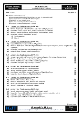 MUMBAI UNIVERSITY
QUESTION PAPER
NETWORK SECURITY
(NOVEMBER – 2014 | 75:25 PATTERN)
B.SC.IT
(SEMESTER – V)
KjT MUMBAI B.SC.IT STUDY
FACEBOOK | TWITTER | INSTAGRAM | GOOGLE+ | YOUTUBE | SLIDESHARE | TUMBLR | GITHUB
PAGE
1
Time: 2 ½ Hours Total Marks: 75
N.B.: (1) All Question are Compulsory.
(2) Make Suitable Assumptions Wherever Necessary And State The Assumptions Made.
(3) Answer To The Same Question Must Be Written Together.
(4) Number To The Right Indicates Marks.
(5) Draw Neat Labeled Diagrams Wherever Necessary.
(6) Use of Non – Programmable Calculator is allowed.
Q.1 ATTEMPT ANY TWO QUESTIONS: (10 MARKS)
(A) What is the principle behind One Time Pads? Why is it highly secure? (5)
(B) Explain the various ways of attack, such as known Plain-Text Attack? (5)
(C) What are the two basic ways of transforming Plain-Text into Cipher? (5)
(D) Explain the following principles of security:
(i) Non-Repudiation
(ii) Integrity
(5)
Q.2 ATTEMPT ANY TWO QUESTIONS: (10 MARKS)
(A) Explain CFB (Cipher Feedback) Mode of Algorithms. (5)
(B) What are the features of Blowfish Algorithm? Explain the steps in Encryption process using Blowfish
Algorithm?
(5)
(C) Explain the Principles / Working of IDEA Algorithm. (5)
(D) Explain in detail the steps in each round of DES. (5)
Q.3 ATTEMPT ANY TWO QUESTIONS: (10 MARKS)
(A) Compare Symmetric and Asymmetric Key Cryptography using their various characteristics? (5)
(B) What are the Key Requirement of Message Digest? (5)
(C) What is the difference between MAC and Message Digester? (5)
(D) Explain the concept of Digital of Digital Envelop? (5)
Q.4 ATTEMPT ANY TWO QUESTIONS: (10 MARKS)
(A) Write short note on Private Key Management. (5)
(B) What is Cross-Certification? Why is it needed? (5)
(C) Describe the role of CA in Creation / Revocation of Digital Certificate. (5)
(D) Explain the steps in Creation of Digital Certificate. (5)
Q.5 ATTEMPT ANY TWO QUESTIONS: (10 MARKS)
(A) What is buffer overflow attack on SSL? (5)
(B) What are the objectives of SET, how are they achieved? (5)
(C) Write a detailed note on VPN (Virtual Private Network). (5)
(D) What are the attacks on Packet Filter Firewall? (5)
Q.6 ATTEMPT ANY TWO QUESTIONS: (10 MARKS)
(A) What is Authentication Token? Explain briefly, how it works? (5)
(B) Explain the Password Based Authentication and the problems associated with it. (5)
(C) Explain the usage of Smart Cards in Authentication. (5)
(D) Explain Shared Secret Method of Mutual Authentication. (5)
[TURN OVER]
 