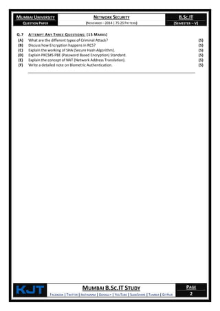 MUMBAI UNIVERSITY
QUESTION PAPER
NETWORK SECURITY
(NOVEMBER – 2014 | 75:25 PATTERN)
B.SC.IT
(SEMESTER – V)
KjT MUMBAI B.SC.IT STUDY
FACEBOOK | TWITTER | INSTAGRAM | GOOGLE+ | YOUTUBE | SLIDESHARE | TUMBLR | GITHUB
PAGE
2
Q.7 ATTEMPT ANY THREE QUESTIONS: (15 MARKS)
(A) What are the different types of Criminal Attack? (5)
(B) Discuss how Encryption happens in RC5? (5)
(C) Explain the working of SHA (Secure Hash Algorithm). (5)
(D) Explain PKCS#5 PBE (Password Based Encryption) Standard. (5)
(E) Explain the concept of NAT (Network Address Translation). (5)
(F) Write a detailed note on Biometric Authentication. (5)
 
