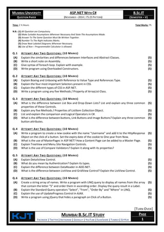MUMBAI UNIVERSITY
QUESTION PAPER
ASP.NET WITH C#
(NOVEMBER – 2014 | 75:25 PATTERN)
B.SC.IT
(SEMESTER – V)
KjT MUMBAI B.SC.IT STUDY
FACEBOOK | TWITTER | INSTAGRAM | GOOGLE+ | YOUTUBE | SLIDESHARE | TUMBLR | GITHUB
PAGE
1
Time: 2 ½ Hours Total Marks: 75
N.B.: (1) All Question are Compulsory.
(2) Make Suitable Assumptions Wherever Necessary And State The Assumptions Made.
(3) Answer To The Same Question Must Be Written Together.
(4) Number To The Right Indicates Marks.
(5) Draw Neat Labeled Diagrams Wherever Necessary.
(6) Use of Non – Programmable Calculator is allowed.
Q.1 ATTEMPT ANY TWO QUESTIONS: (10 MARKS)
(A) Explain the similarities and differences between Interfaces and Abstract Classes. (5)
(B) Write a short note on Assembly. (5)
(C) Give syntax of foreach loop. Explain with example. (5)
(D) Write program using Overloaded Constructors. (5)
Q.2 ATTEMPT ANY TWO QUESTIONS: (10 MARKS)
(A) Explain Boxing and Unboxing with Reference to Value Type and References Type. (5)
(B) Explain the four most important Selectors present in CSS. (5)
(C) Explain the different types of CSS in ASP.NET. (5)
(D) Write a program using any five Methods / Property of ArrayList Class. (5)
Q.3 ATTEMPT ANY TWO QUESTIONS: (10 MARKS)
(A) What is the difference between List Box and Drop-Down Lists? List and explain any three common
properties of these Controls.
(5)
(B) Explain any five Methods / Properties of ListItem Collection Object. (5)
(C) List and explain the comparison and Logical Operators in C#. (5)
(D) What is the difference between buttons, Link Buttons and Image Buttons? Explain any three common
button attributes.
(5)
Q.4 ATTEMPT ANY TWO QUESTIONS: (10 MARKS)
(A) Write a program to create a new cookie with the name "Username" and add it to the HttpResponse
Object on the click of a button. Set the expiry date of the cookie to One year from Now.
(5)
(B) What is the use of MasterPages in ASP.NET? How a Content Page can be added to a Master Page. (5)
(C) Explain TreeView and Menu Site Navigation Controls. (5)
(D) What is the use of Compare Validators? Explain it along with its properties? (5)
Q.5 ATTEMPT ANY TWO QUESTIONS: (10 MARKS)
(A) Explain DetailsView Control. (5)
(B) What do you mean by Authentication? Explain its types. (5)
(C) Explain the difference between DataReader in ADO.NET. (5)
(D) What is the difference between ListView and GridView Control? Explain the ListView Control. (5)
Q.6 ATTEMPT ANY TWO QUESTIONS: (10 MARKS)
(A) Create a string array of names. Write a program with LINQ query to display all names from the array
that contain the letter “S” and order them in ascending order. Display the query result in a Label.
(5)
(B) Explain the Standard Query operators "Select", "From", "Order By" and "Where" in LINQ. (5)
(C) Explain the use of UpdateProgress Control in AJAX. (5)
(D) Write a program using jQuery that hides a paragraph on Click of a Button. (5)
[TURN OVER]
 