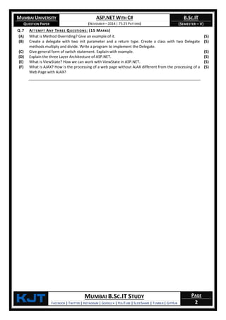 MUMBAI UNIVERSITY
QUESTION PAPER
ASP.NET WITH C#
(NOVEMBER – 2014 | 75:25 PATTERN)
B.SC.IT
(SEMESTER – V)
KjT MUMBAI B.SC.IT STUDY
FACEBOOK | TWITTER | INSTAGRAM | GOOGLE+ | YOUTUBE | SLIDESHARE | TUMBLR | GITHUB
PAGE
2
Q.7 ATTEMPT ANY THREE QUESTIONS: (15 MARKS)
(A) What is Method Overriding? Give an example of it. (5)
(B) Create a delegate with two init parameter and a return type. Create a class with two Delegate
methods multiply and divide. Write a program to implement the Delegate.
(5)
(C) Give general form of switch statement. Explain with example. (5)
(D) Explain the three Layer Architecture of ASP.NET. (5)
(E) What is ViewState? How we can work with ViewState in ASP.NET. (5)
(F) What is AJAX? How is the processing of a web page without AJAX different from the processing of a
Web Page with AJAX?
(5)
 