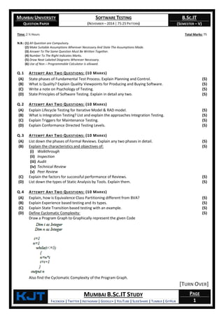 MUMBAI UNIVERSITY
QUESTION PAPER
SOFTWARE TESTING
(NOVEMBER – 2014 | 75:25 PATTERN)
B.SC.IT
(SEMESTER – V)
KjT MUMBAI B.SC.IT STUDY
FACEBOOK | TWITTER | INSTAGRAM | GOOGLE+ | YOUTUBE | SLIDESHARE | TUMBLR | GITHUB
PAGE
1
Time: 2 ½ Hours Total Marks: 75
N.B.: (1) All Question are Compulsory.
(2) Make Suitable Assumptions Wherever Necessary And State The Assumptions Made.
(3) Answer To The Same Question Must Be Written Together.
(4) Number To The Right Indicates Marks.
(5) Draw Neat Labeled Diagrams Wherever Necessary.
(6) Use of Non – Programmable Calculator is allowed.
Q.1 ATTEMPT ANY TWO QUESTIONS: (10 MARKS)
(A) State phases of Fundamental Test Process. Explain Planning and Control. (5)
(B) What is Quality? Explain Quality Viewpoints for Producing and Buying Software. (5)
(C) Write a note on Psychology of Testing. (5)
(D) State Principles of Software Testing. Explain in detail any two. (5)
Q.2 ATTEMPT ANY TWO QUESTIONS: (10 MARKS)
(A) Explain Lifecycle Testing for Iterative Model & RAD model. (5)
(B) What is Integration Testing? List and explain the approaches Integration Testing. (5)
(C) Explain Triggers for Maintenance Testing. (5)
(D) Explain Conformance Directed Testing Levels. (5)
Q.3 ATTEMPT ANY TWO QUESTIONS: (10 MARKS)
(A) List down the phases of Formal Reviews. Explain any two phases in detail. (5)
(B) Explain the characteristics and objectives of:
(i) Walkthrough
(ii) Inspection
(iii) Audit
(iv) Technical Review
(v) Peer Review
(5)
(C) Explain the factors for successful performance of Reviews. (5)
(D) List down the types of Static Analysis by Tools. Explain them. (5)
Q.4 ATTEMPT ANY TWO QUESTIONS: (10 MARKS)
(A) Explain, how is Equivalence Class Partitioning different from BVA? (5)
(B) Explain Experience based testing and its types. (5)
(C) Explain State Transition based testing with an example. (5)
(D) Define Cyclomatic Complexity:
Draw a Program Graph to Graphically represent the given Code
Also find the Cyclomatic Complexity of the Program Graph.
(5)
[TURN OVER]
 