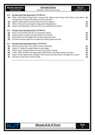 MUMBAI UNIVERSITY
QUESTION PAPER
SOFTWARE TESTING
(NOVEMBER – 2014 | 75:25 PATTERN)
B.SC.IT
(SEMESTER – V)
KjT MUMBAI B.SC.IT STUDY
FACEBOOK | TWITTER | INSTAGRAM | GOOGLE+ | YOUTUBE | SLIDESHARE | TUMBLR | GITHUB
PAGE
2
Q.5 ATTEMPT ANY TWO QUESTIONS: (10 MARKS)
(A) What is Risk Based Testing? How is Product Risk different from Project Risk? What is Risk Based
Testing? How is Product Risk different from Project Risk?
(5)
(B) Explain Incident Report Lifecycle with the help of a diagram. (5)
(C) What is Test Control and explain Configuration Management? (5)
(D) Explain Test Organization. What are the Factors affecting Test Efforts? (5)
Q.6 ATTEMPT ANY TWO QUESTIONS: (10 MARKS)
(A) What are the benefits and risks of using tools? Explain. (5)
(B) Explain dynamic analysis tools with performance testing. (5)
(C) State features of test design tools and data preparation tools. (5)
(D) List down the tool support for management testing. Explain any two. (5)
Q.7 ATTEMPT ANY THREE QUESTIONS: (15 MARKS)
(A) Define the terms Risk, Error, Defect, Failure and Quality. (5)
(B) Explain V – Model of testing? Explain its advantages. (5)
(C) What is Static Testing? Explain the importance of Static Testing. (5)
(D) Justify "100% Condition Coverage implies 100% Decision Coverage" giving an example. (5)
(E) Explain various types of test strategies? How to pick up the best type of strategies for success? (5)
(F) Describe any two tools in Static Testing. (5)
 