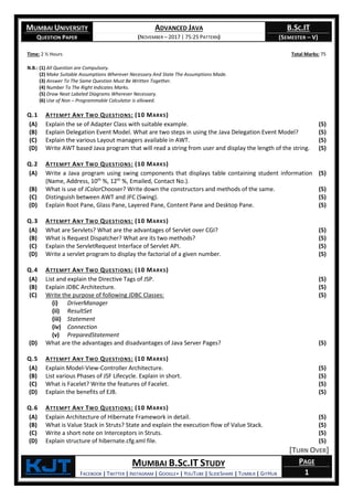 MUMBAI UNIVERSITY
QUESTION PAPER
ADVANCED JAVA
(NOVEMBER – 2017 | 75:25 PATTERN)
B.SC.IT
(SEMESTER – V)
KjT MUMBAI B.SC.IT STUDY
FACEBOOK | TWITTER | INSTAGRAM | GOOGLE+ | YOUTUBE | SLIDESHARE | TUMBLR | GITHUB
PAGE
1
Time: 2 ½ Hours Total Marks: 75
N.B.: (1) All Question are Compulsory.
(2) Make Suitable Assumptions Wherever Necessary And State The Assumptions Made.
(3) Answer To The Same Question Must Be Written Together.
(4) Number To The Right Indicates Marks.
(5) Draw Neat Labeled Diagrams Wherever Necessary.
(6) Use of Non – Programmable Calculator is allowed.
Q.1 ATTEMPT ANY TWO QUESTIONS: (10 MARKS)
(A) Explain the se of Adapter Class with suitable example. (5)
(B) Explain Delegation Event Model. What are two steps in using the Java Delegation Event Model? (5)
(C) Explain the various Layout managers available in AWT. (5)
(D) Write AWT based Java program that will read a string from user and display the length of the string. (5)
Q.2 ATTEMPT ANY TWO QUESTIONS: (10 MARKS)
(A) Write a Java program using swing components that displays table containing student information
(Name, Address, 10th
%, 12th
%, Emailed, Contact No.).
(5)
(B) What is use of JColorChooser? Write down the constructors and methods of the same. (5)
(C) Distinguish between AWT and JFC (Swing). (5)
(D) Explain Root Pane, Glass Pane, Layered Pane, Content Pane and Desktop Pane. (5)
Q.3 ATTEMPT ANY TWO QUESTIONS: (10 MARKS)
(A) What are Servlets? What are the advantages of Servlet over CGI? (5)
(B) What is Request Dispatcher? What are its two methods? (5)
(C) Explain the ServletRequest Interface of Servlet API. (5)
(D) Write a servlet program to display the factorial of a given number. (5)
Q.4 ATTEMPT ANY TWO QUESTIONS: (10 MARKS)
(A) List and explain the Directive Tags of JSP. (5)
(B) Explain JDBC Architecture. (5)
(C) Write the purpose of following JDBC Classes:
(i) DriverManager
(ii) ResultSet
(iii) Statement
(iv) Connection
(v) PreparedStatement
(5)
(D) What are the advantages and disadvantages of Java Server Pages? (5)
Q.5 ATTEMPT ANY TWO QUESTIONS: (10 MARKS)
(A) Explain Model-View-Controller Architecture. (5)
(B) List various Phases of JSF Lifecycle. Explain in short. (5)
(C) What is Facelet? Write the features of Facelet. (5)
(D) Explain the benefits of EJB. (5)
Q.6 ATTEMPT ANY TWO QUESTIONS: (10 MARKS)
(A) Explain Architecture of Hibernate Framework in detail. (5)
(B) What is Value Stack in Struts? State and explain the execution flow of Value Stack. (5)
(C) Write a short note on Interceptors in Struts. (5)
(D) Explain structure of hibernate.cfg.xml file. (5)
[TURN OVER]
 