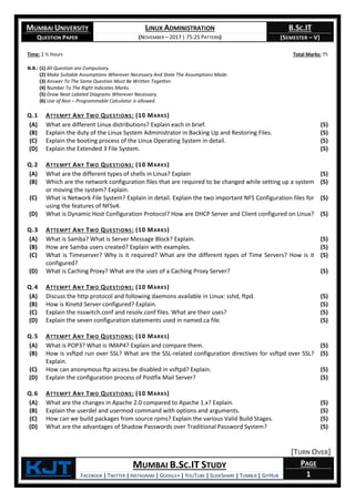 MUMBAI UNIVERSITY
QUESTION PAPER
LINUX ADMINISTRATION
(NOVEMBER – 2017 | 75:25 PATTERN)
B.SC.IT
(SEMESTER – V)
KjT MUMBAI B.SC.IT STUDY
FACEBOOK | TWITTER | INSTAGRAM | GOOGLE+ | YOUTUBE | SLIDESHARE | TUMBLR | GITHUB
PAGE
1
Time: 2 ½ Hours Total Marks: 75
N.B.: (1) All Question are Compulsory.
(2) Make Suitable Assumptions Wherever Necessary And State The Assumptions Made.
(3) Answer To The Same Question Must Be Written Together.
(4) Number To The Right Indicates Marks.
(5) Draw Neat Labeled Diagrams Wherever Necessary.
(6) Use of Non – Programmable Calculator is allowed.
Q.1 ATTEMPT ANY TWO QUESTIONS: (10 MARKS)
(A) What are different Linux distributions? Explain each in brief. (5)
(B) Explain the duty of the Linux System Administrator in Backing Up and Restoring Files. (5)
(C) Explain the booting process of the Linux Operating System in detail. (5)
(D) Explain the Extended 3 File System. (5)
Q.2 ATTEMPT ANY TWO QUESTIONS: (10 MARKS)
(A) What are the different types of shells in Linux? Explain (5)
(B) Which are the network configuration files that are required to be changed while setting up a system
or moving the system? Explain.
(5)
(C) What is Network File System? Explain in detail. Explain the two important NFS Configuration files for
using the features of NFSv4.
(5)
(D) What is Dynamic Host Configuration Protocol? How are DHCP Server and Client configured on Linux? (5)
Q.3 ATTEMPT ANY TWO QUESTIONS: (10 MARKS)
(A) What is Samba? What is Server Message Block? Explain. (5)
(B) How are Samba users created? Explain with examples. (5)
(C) What is Timeserver? Why is it required? What are the different types of Time Servers? How is it
configured?
(5)
(D) What is Caching Proxy? What are the uses of a Caching Proxy Server? (5)
Q.4 ATTEMPT ANY TWO QUESTIONS: (10 MARKS)
(A) Discuss the http protocol and following daemons available in Linux: sshd, ftpd. (5)
(B) How is Xinetd Server configured? Explain. (5)
(C) Explain the nsswitch.conf and resolv.conf files. What are their uses? (5)
(D) Explain the seven configuration statements used in named.ca file. (5)
Q.5 ATTEMPT ANY TWO QUESTIONS: (10 MARKS)
(A) What is POP3? What is IMAP4? Explain and compare them. (5)
(B) How is vsftpd run over SSL? What are the SSL-related configuration directives for vsftpd over SSL?
Explain.
(5)
(C) How can anonymous ftp access be disabled in vsftpd? Explain. (5)
(D) Explain the configuration process of Postfix Mail Server? (5)
Q.6 ATTEMPT ANY TWO QUESTIONS: (10 MARKS)
(A) What are the changes in Apache 2.0 compared to Apache 1.x? Explain. (5)
(B) Explain the userdel and usermod command with options and arguments. (5)
(C) How can we build packages from source rpms? Explain the various Valid Build Stages. (5)
(D) What are the advantages of Shadow Passwords over Traditional Password System? (5)
[TURN OVER]
 