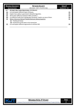 MUMBAI UNIVERSITY
QUESTION PAPER
NETWORK SECURITY
(NOVEMBER – 2017 | 75:25 PATTERN)
B.SC.IT
(SEMESTER – V)
KjT MUMBAI B.SC.IT STUDY
FACEBOOK | TWITTER | INSTAGRAM | GOOGLE+ | YOUTUBE | SLIDESHARE | TUMBLR | GITHUB
PAGE
2
Q.7 ATTEMPT ANY THREE QUESTIONS: (15 MARKS)
(A) List and explain different types of Attacks. (5)
(B) Explain how subkey is generated in Blowfish Algorithm. (5)
(C) Write down difference between MD5 and SHA-1. (5)
(D) List different Public Key Cryptography Standards. Explain any two of them. (5)
(E) What is Electronic Money? Classify Electronic Money based on
(i) Tracking of money
(ii) Involvement of the bank in the transaction
(5)
(F) List and explain different approaches to achieve SSO. (5)
 