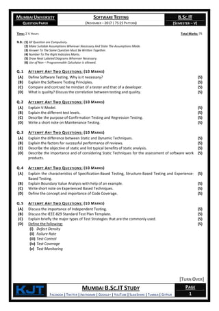 MUMBAI UNIVERSITY
QUESTION PAPER
SOFTWARE TESTING
(NOVEMBER – 2017 | 75:25 PATTERN)
B.SC.IT
(SEMESTER – V)
KjT MUMBAI B.SC.IT STUDY
FACEBOOK | TWITTER | INSTAGRAM | GOOGLE+ | YOUTUBE | SLIDESHARE | TUMBLR | GITHUB
PAGE
1
Time: 2 ½ Hours Total Marks: 75
N.B.: (1) All Question are Compulsory.
(2) Make Suitable Assumptions Wherever Necessary And State The Assumptions Made.
(3) Answer To The Same Question Must Be Written Together.
(4) Number To The Right Indicates Marks.
(5) Draw Neat Labeled Diagrams Wherever Necessary.
(6) Use of Non – Programmable Calculator is allowed.
Q.1 ATTEMPT ANY TWO QUESTIONS: (10 MARKS)
(A) Define Software Testing. Why is it necessary? (5)
(B) Explain the Software Testing Principles. (5)
(C) Compare and contrast he mindset of a tester and that of a developer. (5)
(D) What is quality? Discuss the correlation between testing and quality. (5)
Q.2 ATTEMPT ANY TWO QUESTIONS: (10 MARKS)
(A) Explain V-Model. (5)
(B) Explain the different test levels. (5)
(C) Describe the purpose of Confirmation Testing and Regression Testing. (5)
(D) Write a short note on Maintenance Testing. (5)
Q.3 ATTEMPT ANY TWO QUESTIONS: (10 MARKS)
(A) Explain the difference between Static and Dynamic Techniques. (5)
(B) Explain the factors for successful performance of reviews. (5)
(C) Describe the objective of static and list typical benefits of static analysis. (5)
(D) Describe the importance and of considering Static Techniques for the assessment of software work
products.
(5)
Q.4 ATTEMPT ANY TWO QUESTIONS: (10 MARKS)
(A) Explain the characteristics of Specification-Based Testing, Structure-Based Testing and Experience-
Based Testing.
(5)
(B) Explain Boundary Value Analysis with help of an example. (5)
(C) Write short note on Experienced Based Techniques. (5)
(D) Define the concept and importance of Code Coverage. (5)
Q.5 ATTEMPT ANY TWO QUESTIONS: (10 MARKS)
(A) Discuss the importance of Independent Testing. (5)
(B) Discuss the IEEE-829 Standard Test Plan Template. (5)
(C) Explain briefly the major types of Test Strategies that are the commonly used. (5)
(D) Define the following:
(i) Defect Density
(ii) Failure Rate
(iii) Test Control
(iv) Test Coverage
(v) Test Monitoring
(5)
[TURN OVER]
 
