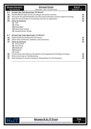 MUMBAI UNIVERSITY
QUESTION PAPER
SOFTWARE TESTING
(NOVEMBER – 2017 | 75:25 PATTERN)
B.SC.IT
(SEMESTER – V)
KjT MUMBAI B.SC.IT STUDY
FACEBOOK | TWITTER | INSTAGRAM | GOOGLE+ | YOUTUBE | SLIDESHARE | TUMBLR | GITHUB
PAGE
2
Q.6 ATTEMPT ANY TWO QUESTIONS: (10 MARKS)
(A) Classify different types of tests according to the process activates. (5)
(B) Summarize the potential benefits and risks of test automation and tool support for testing. (5)
(C) State the main principles of introducing a tool into an organization. (5)
(D) Define the following:
(i) Tool
(ii) Driver
(iii) Probe Effect
(iv) Data-Driven Testing
(v) Keyword-Driven Testing
(5)
Q.7 ATTEMPT ANY THREE QUESTIONS: (15 MARKS)
(A) Explain briefly the fundamental Test Process. (5)
(B) Define COTS, Verification, Validation, Stub and Drivers. (5)
(C) Define the following:
(i) Entry Criteria
(ii) Exit Criteria
(iii) Moderator
(iv) Reviewer
(v) Scribe
(5)
(D) List the factors that influence the selection of the appropriate Test Design Technique. (5)
(E) Write a short note on Test Monitoring. (5)
(F) State the goals of a proof of concept or Piloting Phase for Tool Evaluation. (5)
 