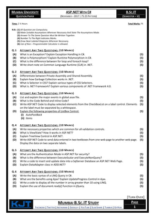 MUMBAI UNIVERSITY
QUESTION PAPER
ASP.NET WITH C#
(NOVEMBER – 2017 | 75:25 PATTERN)
B.SC.IT
(SEMESTER – V)
KjT MUMBAI B.SC.IT STUDY
FACEBOOK | TWITTER | INSTAGRAM | GOOGLE+ | YOUTUBE | SLIDESHARE | TUMBLR | GITHUB
PAGE
1
Time: 2 ½ Hours Total Marks: 75
N.B.: (1) All Question are Compulsory.
(2) Make Suitable Assumptions Wherever Necessary And State The Assumptions Made.
(3) Answer To The Same Question Must Be Written Together.
(4) Number To The Right Indicates Marks.
(5) Draw Neat Labeled Diagrams Wherever Necessary.
(6) Use of Non – Programmable Calculator is allowed.
Q.1 ATTEMPT ANY TWO QUESTIONS: (10 MARKS)
(A) What is an Exception? Explain Exception Handling in C#. (5)
(B) What is Polymorphism? Explain Runtime Polymorphism in C#. (5)
(C) What is the difference between for loop and foreach loop? (5)
(D) Write short note on Common Language Runtime (CLR) in .NET. (5)
Q.2 ATTEMPT ANY TWO QUESTIONS: (10 MARKS)
(A) Differentiate between Private Assembly and Shared Assembly. (5)
(B) Explain how Garbage Collection works in .NET. (5)
(C) What is Selector in CSS? Explain various types of CSS Selectors. (5)
(D) What is .NET Framework? Explain various components of .NET Framework 4.0. (5)
Q.3 ATTEMPT ANY TWO QUESTIONS: (10 MARKS)
(A) List and explain the major events in global.asax file. (5)
(B) What is the Code Behind and Inline Code? (5)
(C) Write ASP.NET Code to display selected elements from the CheckBoxList on a label control. Elements
on the label must be separated by a whitespace.
(5)
(D) Explain the following properties of ListBox Control:
(i) AutoPostBack
(ii) Items
(5)
Q.4 ATTEMPT ANY TWO QUESTIONS: (10 MARKS)
(A) Write necessary properties which are common for all validation controls. (5)
(B) What is ViewState? How it works in ASP.NET? (5)
(C) Explain TreeView Control in ASP.NET. (5)
(D) Write ASP.NET Code to send data entered in two textboxes from one web page to another web page.
Display the data on two separate labels.
(5)
Q.5 ATTEMPT ANY TWO QUESTIONS: (10 MARKS)
(A) What are the Authentication Mode in ASP.NET for security? (5)
(B) What is the difference between ExecuteScalar and ExecuteNonQuery? (5)
(C) Write a code to insert and update data into a SqlServer Database an ASP.NET Web Page. (5)
(D) Explain DataAdapter class in ADO.NET? (5)
Q.6 ATTEMPT ANY TWO QUESTIONS: (10 MARKS)
(A) Write the basic syntax of a LINQ Query in C#. (5)
(B) What are the benefits using Ajax? Explain UpdateProgress Control in Ajax. (5)
(C) Write a code to display all the number in array greater than 10 using LINQ. (5)
(D) Explain the use of document.ready() function in jQuery. (5)
[TURN OVER]
 