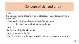 Concept of List and array
• List:-
Grouping or listing of same type of objects or things to identify as a
single unit
• Example-1.List of employees in ‘Sales’ department
2.List of marks obtained by students
• Array:-
Collection of similar elements
• Array is synonym for list
• The lists of the real life are converted into arrays in data structure
12
 