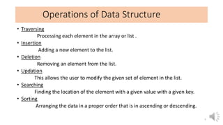 Operations of Data Structure
• Traversing
Processing each element in the array or list .
• Insertion
Adding a new element to the list.
• Deletion
Removing an element from the list.
• Updation
This allows the user to modify the given set of element in the list.
• Searching
Finding the location of the element with a given value with a given key.
• Sorting
Arranging the data in a proper order that is in ascending or descending.
5
 