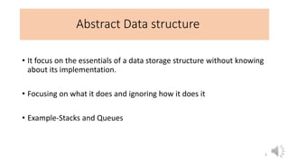 Abstract Data structure
• It focus on the essentials of a data storage structure without knowing
about its implementation.
• Focusing on what it does and ignoring how it does it
• Example-Stacks and Queues
6
 