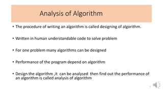 Analysis of Algorithm
• The procedure of writing an algorithm is called designing of algorithm.
• Written in human understandable code to solve problem
• For one problem many algorithms can be designed
• Performance of the program depend on algorithm
• Design the algorithm ,it can be analysed then find out the performance of
an algorithm is called analysis of algorithm
7
 
