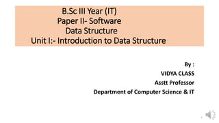B.Sc III Year (IT)
Paper II- Software
Data Structure
Unit I:- Introduction to Data Structure
By :
VIDYA CLASS
Asstt Professor
Department of Computer Science & IT
1
 