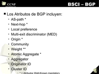 BSCI – BGP Los Atributos de BGP incluyen: AS-path * Next-hop * Local preference Multi-exit discriminator (MED) Origin * Community Weight ** Atomic Aggregate * Aggregator Originator ID Cluster ID * = Atributos Well-Known mandatory ** = Propietario de Cisco Systems 