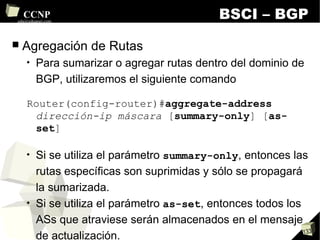BSCI – BGP Agregación de Rutas Para sumarizar o agregar rutas dentro del dominio de BGP, utilizaremos el siguiente comando Router(config-router)# aggregate-address   dirección-ip máscara  [ summary-only ] [ as-set ] Si se utiliza el parámetro  summary-only , entonces las rutas específicas son suprimidas y sólo se propagará la sumarizada. Si se utiliza el parámetro  as-set , entonces todos los ASs que atraviese serán almacenados en el mensaje de actualización. Los atributos  AS_Path  de los prefijos se construirán con el agregado. 