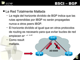 BSCI – BGP La Red Totalmente Mallada La regla del horizonte dividido de BGP indica que las rutas aprendidas por iBGP no serán propagadas nunca a otros peers iBGP. El horizonte dividido al igual que en otros protocolos de routing es necesario para que evitar bucles de red empiecen en el AS. Como resultado es necesaria una red totalmente mallada. 