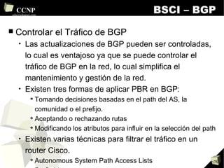 BSCI – BGP Controlar el Tráfico de BGP Las actualizaciones de BGP pueden ser controladas, lo cual es ventajoso ya que se puede controlar el tráfico de BGP en la red, lo cual simplifica el mantenimiento y gestión de la red. Existen tres formas de aplicar PBR en BGP: Tomando decisiones basadas en el path del AS, la comunidad o el prefijo. Aceptando o rechazando rutas Modificando los atributos para influir en la selección del path Existen varias técnicas para filtrar el tráfico en un router Cisco. Autonomous System Path Access Lists Prefix List Distribute List Route Maps 