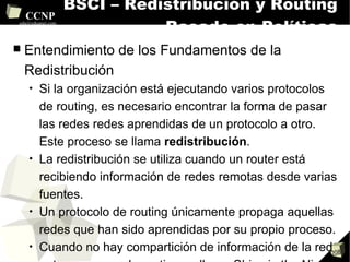 BSCI – Redistribución y Routing Basado en Políticas Entendimiento de los Fundamentos de la Redistribución Si la organización está ejecutando varios protocolos de routing, es necesario encontrar la forma de pasar las redes redes aprendidas de un protocolo a otro. Este proceso se llama  redistribución . La redistribución se utiliza cuando un router está recibiendo información de redes remotas desde varias fuentes. Un protocolo de routing únicamente propaga aquellas redes que han sido aprendidas por su propio proceso.  Cuando no hay compartición de información de la red entre procesos de routing se llama  Ships in the Night (SIN) . Cuando un protocolo de routing interior, como EIGRP tiene rutas redistribuidas en su proceso de routing, asume que estas rutas son de otro AS y por tanto externas. Las rutas internas son preferibles a las rutas externas. 