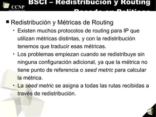 BSCI – Redistribución y Routing Basado en Políticas Redistribución y Métricas de Routing Existen muchos protocolos de routing para IP que utilizan métricas distintas, y con la redistribución tenemos que traducir esas métricas. Los problemas empiezan cuando se redistribuye sin ninguna configuración adicional, ya que la métrica no tiene punto de referencia o  seed metric  para calcular la métrica. La  seed metric  se asigna a todas las rutas recibidas a través de redistribución. 