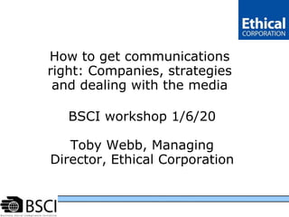 http://www.clc.net.in/Portals/0/BSCI_logo_black.jpg How to get communications right: Companies, strategies and dealing with the media BSCI workshop 1/6/20Toby Webb, Managing Director, Ethical Corporation  