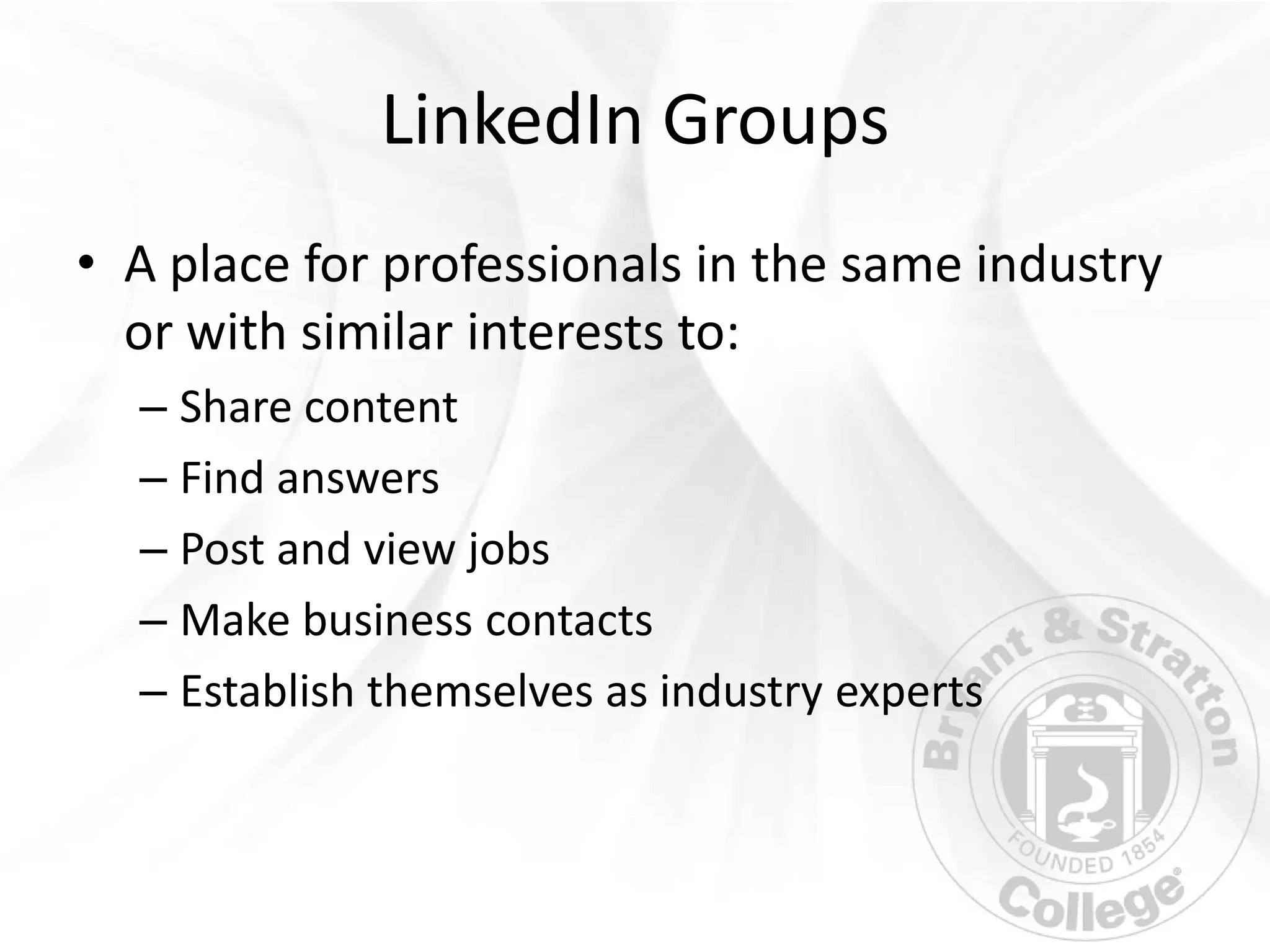 LinkedIn Groups
• A place for professionals in the same industry
  or with similar interests to:
  – Share content
  – Find answers
  – Post and view jobs
  – Make business contacts
  – Establish themselves as industry experts
 