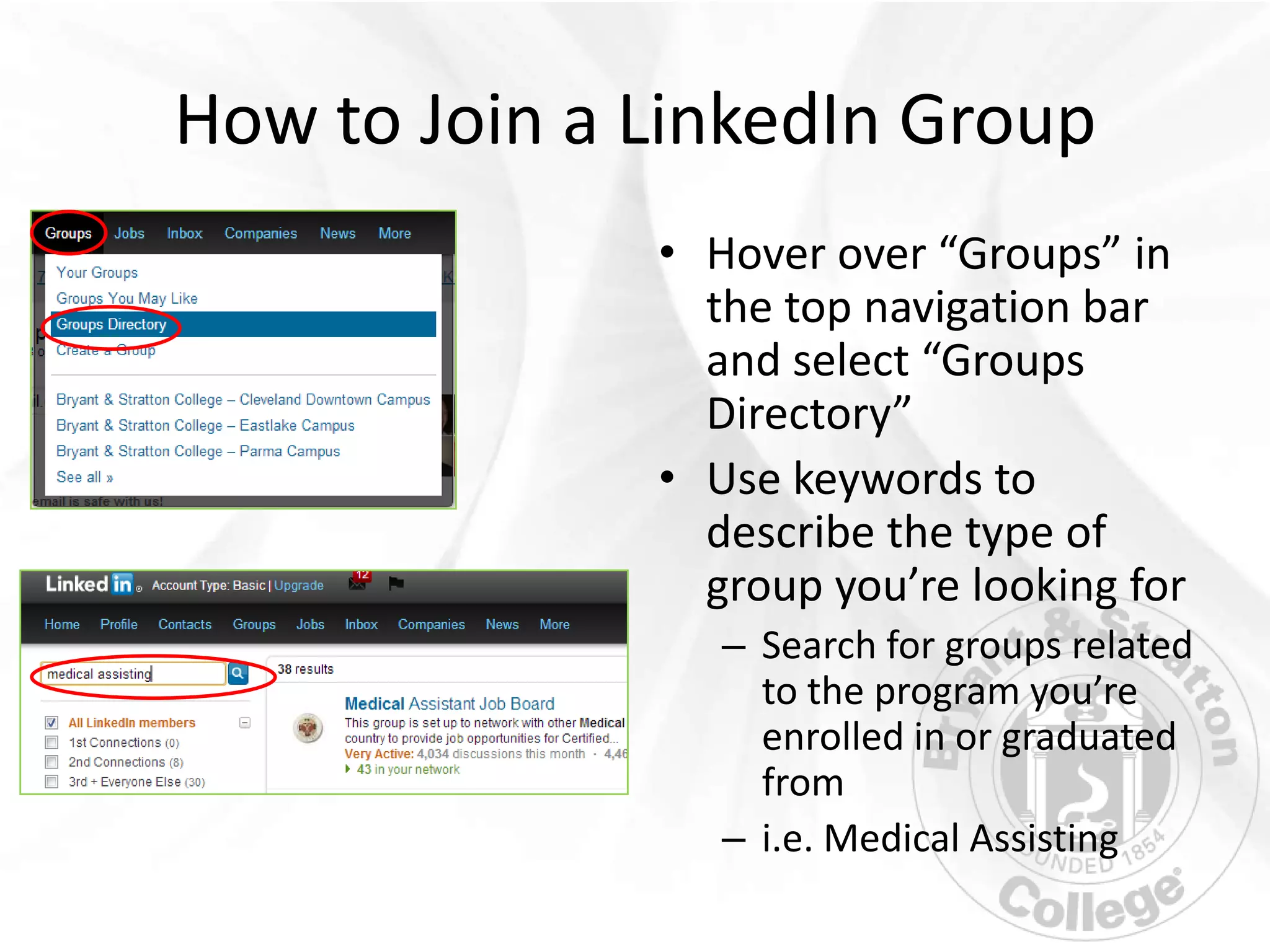 How to Join a LinkedIn Group
              • Hover over “Groups” in
                the top navigation bar
                and select “Groups
                Directory”
              • Use keywords to
                describe the type of
                group you’re looking for
                 – Search for groups related
                   to the program you’re
                   enrolled in or graduated
                   from
                 – i.e. Medical Assisting
 