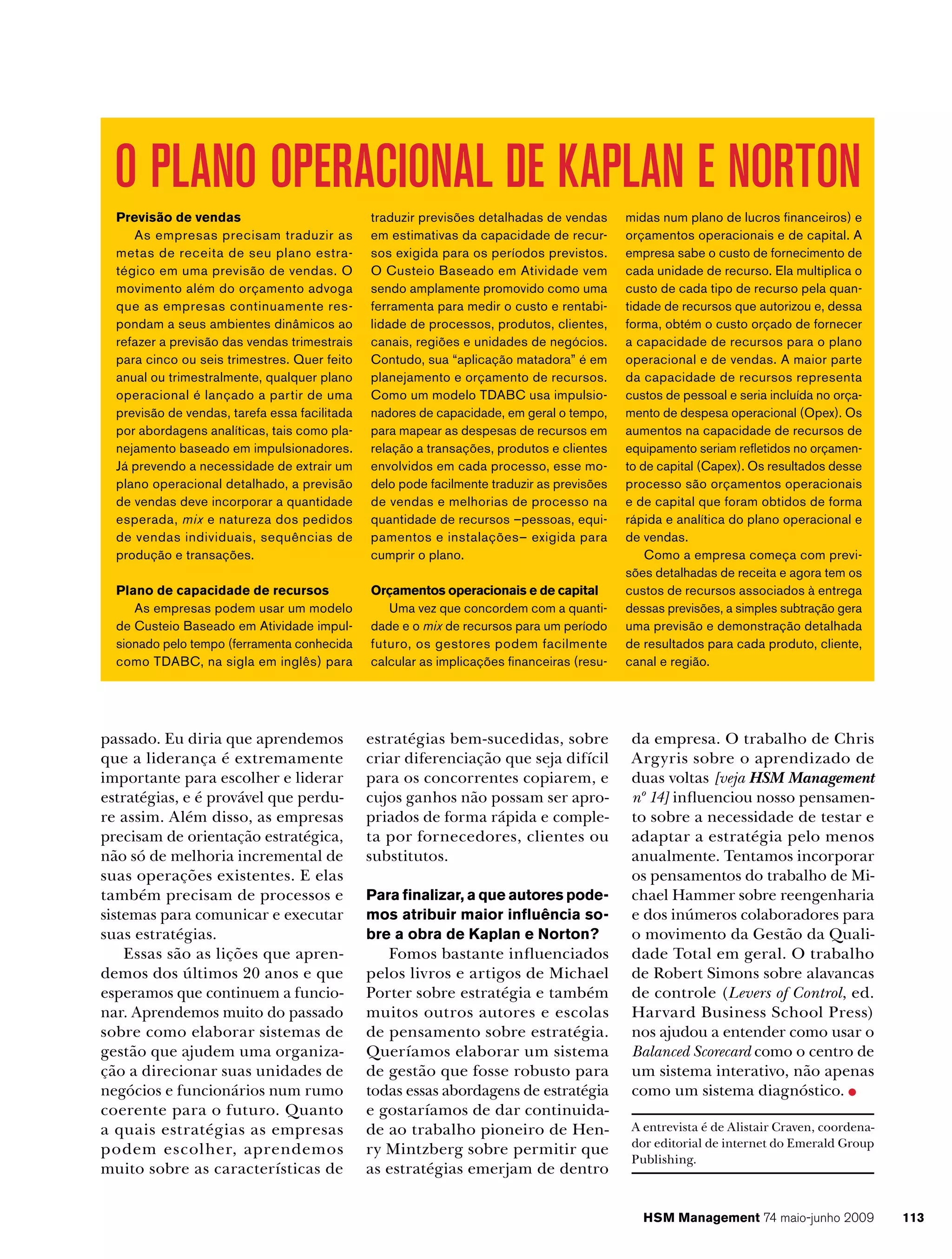 O PLANO OPERACIONAL DE KAPLAN E NORTON
Previsão de vendas
As empresas precisam traduzir as
metas de receita de seu plano estratégico em uma previsão de vendas. O
movimento além do orçamento advoga
que as empresas continuamente respondam a seus ambientes dinâmicos ao
refazer a previsão das vendas trimestrais
para cinco ou seis trimestres. Quer feito
anual ou trimestralmente, qualquer plano
operacional é lançado a partir de uma
previsão de vendas, tarefa essa facilitada
por abordagens analíticas, tais como planejamento baseado em impulsionadores.
Já prevendo a necessidade de extrair um
plano operacional detalhado, a previsão
de vendas deve incorporar a quantidade
esperada, mix e natureza dos pedidos
de vendas individuais, sequências de
produção e transações.

traduzir previsões detalhadas de vendas
em estimativas da capacidade de recursos exigida para os períodos previstos.
O Custeio Baseado em Atividade vem
sendo amplamente promovido como uma
ferramenta para medir o custo e rentabilidade de processos, produtos, clientes,
canais, regiões e unidades de negócios.
Contudo, sua “aplicação matadora” é em
planejamento e orçamento de recursos.
Como um modelo TDABC usa impulsionadores de capacidade, em geral o tempo,
para mapear as despesas de recursos em
relação a transações, produtos e clientes
envolvidos em cada processo, esse modelo pode facilmente traduzir as previsões
de vendas e melhorias de processo na
quantidade de recursos –pessoas, equipamentos e instalações– exigida para
cumprir o plano.

Plano de capacidade de recursos
As empresas podem usar um modelo
de Custeio Baseado em Atividade impulsionado pelo tempo (ferramenta conhecida
como TDABC, na sigla em inglês) para

Orçamentos operacionais e de capital
Uma vez que concordem com a quantidade e o mix de recursos para um período
futuro, os gestores podem facilmente
calcular as implicações financeiras (resu-

passado. Eu diria que aprendemos
que a liderança é extremamente
importante para escolher e liderar
estratégias, e é provável que perdure assim. Além disso, as empresas
precisam de orientação estratégica,
não só de melhoria incremental de
suas operações existentes. E elas
também precisam de processos e
sistemas para comunicar e executar
suas estratégias.
Essas são as lições que aprendemos dos últimos 20 anos e que
esperamos que continuem a funcionar. Aprendemos muito do passado
sobre como elaborar sistemas de
gestão que ajudem uma organização a direcionar suas unidades de
negócios e funcionários num rumo
coerente para o futuro. Quanto
a quais estratégias as empresas
podem escolher, aprendemos
muito sobre as características de

estratégias bem-sucedidas, sobre
criar diferenciação que seja difícil
para os concorrentes copiarem, e
cujos ganhos não possam ser apropriados de forma rápida e completa por fornecedores, clientes ou
substitutos.
Para finalizar, a que autores podemos atribuir maior influência sobre a obra de Kaplan e Norton?

Fomos bastante influenciados
pelos livros e artigos de Michael
Porter sobre estratégia e também
muitos outros autores e escolas
de pensamento sobre estratégia.
Queríamos elaborar um sistema
de gestão que fosse robusto para
todas essas abordagens de estratégia
e gostaríamos de dar continuidade ao trabalho pioneiro de Henry Mintzberg sobre permitir que
as estratégias emerjam de dentro

midas num plano de lucros financeiros) e
orçamentos operacionais e de capital. A
empresa sabe o custo de fornecimento de
cada unidade de recurso. Ela multiplica o
custo de cada tipo de recurso pela quantidade de recursos que autorizou e, dessa
forma, obtém o custo orçado de fornecer
a capacidade de recursos para o plano
operacional e de vendas. A maior parte
da capacidade de recursos representa
custos de pessoal e seria incluída no orçamento de despesa operacional (Opex). Os
aumentos na capacidade de recursos de
equipamento seriam refletidos no orçamento de capital (Capex). Os resultados desse
processo são orçamentos operacionais
e de capital que foram obtidos de forma
rápida e analítica do plano operacional e
de vendas.
Como a empresa começa com previsões detalhadas de receita e agora tem os
custos de recursos associados à entrega
dessas previsões, a simples subtração gera
uma previsão e demonstração detalhada
de resultados para cada produto, cliente,
canal e região.

da empresa. O trabalho de Chris
Argyris sobre o aprendizado de
duas voltas [veja HSM Management
nº 14] influenciou nosso pensamento sobre a necessidade de testar e
adaptar a estratégia pelo menos
anualmente. Tentamos incorporar
os pensamentos do trabalho de Michael Hammer sobre reengenharia
e dos inúmeros colaboradores para
o movimento da Gestão da Qualidade Total em geral. O trabalho
de Robert Simons sobre alavancas
de controle (Levers of Control, ed.
Harvard Business School Press)
nos ajudou a entender como usar o
Balanced Scorecard como o centro de
um sistema interativo, não apenas
como um sistema diagnóstico.
A entrevista é de Alistair Craven, coordenador editorial de internet do Emerald Group
Publishing.

HSM Management 74 maio-junho 2009

113

 