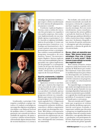 estratégia um processo contínuo, o
que requer a efetiva transformação
de vários sistemas de planejamento,
orçamento e controle.
Conforme explicam Kaplan e
Norton, como a ordem de execução dos princípios era seguida à
risca pelas empresas, elas acabavam implementando em sua totalidade apenas os princípios 1, 2 e
3 e fazendo só algumas atividades
básicas do princípio 4 (como um
programa para comunicar a estratégia aos funcionários) e do 5
(como instituir uma nova reunião
gerencial para revisar a estratégia).
Isso roubava a sustentabilidade do
programa, tornando-o, de certa
maneira, “manco”. Na entrevista a
seguir, Kaplan e Norton explicam
como essa sustentabilidade pode ser
garantida com a plena implementação do princípio 5 e a consequente
confecção do que eles chamam de
“sistema de gestão de circuito fechado”, destacando os principais
aspectos de Execução Premium.

David Norton

Ilustrações: Suma/Fotos: Divulgação

Robert Kaplan

Lembrando, o princípio 1 diz
respeito a mobilizar a equipe executiva; o 2, traduzir a estratégia em
um mapa dos objetivos estratégicos
vinculados a um Balanced Scorecard
de medidas e alvos; o 3, alinhar a organização com scorecards em todas as
unidades de negócios e de apoio; o
4, motivar e alinhar os funcionários,
reformulando alguns sistemas-chave
de recursos humanos; e o 5, tornar a

Qual foi, exatamente, o objetivo
dos srs. ao escreverem Execução Premium?
Quisemos reverter o uso limitado que a maioria das empresas
estava fazendo de todo o sistema
do Balanced Scorecard, que as levava a produzir resultados apenas
enquanto o líder introdutor do
programa estivesse no comando.
Bastava que usasse as ferramentas
dos princípios 1, 2 e 3, descritos em
nosso segundo livro, A Organização
Orientada para a Estratégia, e ele
conseguiria realmente mobilizar,
concentrar e alinhar a organização
para atingir um desempenho excelente. Mas faltava a incorporação
das novas abordagens aos sistemas
gerenciais da organização em andamento, que é o princípio 5. Sem
isso, o desempenho não costumava
ser sustentável.

Na verdade, nós ainda não tínhamos encontrado um modo de
incorporar, à forma de a organização fazer negócios, a gestão contínua da estratégia. Foi com nosso
envolvimento, como consultores,
com empresas dos setores público
e privado da América do Norte e
da Europa que pudemos identificar
todos os processos-chave exigidos
para isso. Acabamos chegando a
um sistema de gestão autônomo
e abrangente que alia estratégia e
operações, o sistema de gestão de
circuito fechado.
Os srs. citam um executivo que
disse: “Não temos tempo para
estratégia. Para nós, o longo
prazo é o curto prazo”. Quão
comum é essa atitude no mundo
dos negócios atual?
Bem comum. Primeiro, muitas
empresas ainda funcionam sob a
pressão de Wall Street por resultados trimestrais. Como usam somente medidas financeiras para relatar
seu desempenho aos analistas e
acionistas, não têm uma maneira
crível de comunicar seu progresso,
por exemplo, no relacionamento
com os clientes.
Em segundo lugar, as empresas
que ainda não implementaram um
sistema de gestão baseado em sua
estratégia dependem basicamente do
sistema orçamentário para estabelecer a agenda das reuniões gerenciais
periódicas. E orçamento é sempre
orientado para o curto prazo.
Não nos entenda mal. É importante que os gestores se reúnam
para abordar problemas operacionais de curto prazo. Contudo, é
importante também que discutam
o progresso na implementação da
estratégia. Essas são reuniões muito
diferentes, com agendas diferentes
e, geralmente, com participantes diferentes. Esperamos que a presença
de um sistema de gestão apoiado
HSM Management 74 maio-junho 2009

107

 