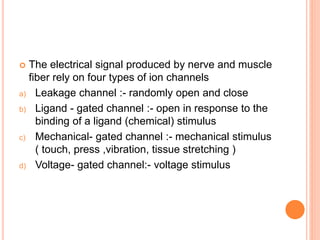  The electrical signal produced by nerve and muscle
fiber rely on four types of ion channels
a) Leakage channel :- randomly open and close
b) Ligand - gated channel :- open in response to the
binding of a ligand (chemical) stimulus
c) Mechanical- gated channel :- mechanical stimulus
( touch, press ,vibration, tissue stretching )
d) Voltage- gated channel:- voltage stimulus
 