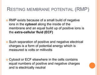 RESTING MEMBRANE POTENTIAL (RMP)
 RMP exists because of a small build of negative
ions in the cytosol along the inside of the
membrane and an equal build up of positive ions is
the extra-cellular fluid (ECF)
 Such separation of positive and negative electrical
charges is a form of potential energy which is
measured is volts or millivolts
 Cytosol or ECF elsewhere in the cells contains
equal numbers of positive and negative charges
and is electrically neutral
 