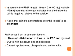  In neurons the RMP ranges from -40 to -90 mv( typically
-70mv) here negative sign indicates that the inside the
cell is negative relative to the outside.
 A cell that exhibits a membrane potential is said to be
polarized.
RMP arises from three major factors
1. Unequal distribution of ions in the ECF and cytosol.
 ECF is rich in sodium and chloride ions
 Cytosol - potassium , phosphate and amino acids
 
