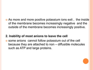  As more and more positive potassium ions exit , the inside
of the membrane becomes increasingly negative and the
outside of the membrane becomes increasingly positive.
2. Inability of most anions to leave the cell
 some anions cannot follow potassium out of the cell
because they are attached to non – diffusible molecules
such as ATP and large proteins.
 