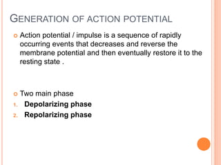 GENERATION OF ACTION POTENTIAL
 Action potential / impulse is a sequence of rapidly
occurring events that decreases and reverse the
membrane potential and then eventually restore it to the
resting state .
 Two main phase
1. Depolarizing phase
2. Repolarizing phase
 
