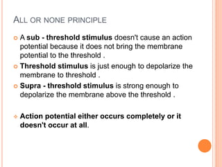 ALL OR NONE PRINCIPLE
 A sub - threshold stimulus doesn't cause an action
potential because it does not bring the membrane
potential to the threshold .
 Threshold stimulus is just enough to depolarize the
membrane to threshold .
 Supra - threshold stimulus is strong enough to
depolarize the membrane above the threshold .
 Action potential either occurs completely or it
doesn't occur at all.
 