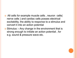  All cells for example muscle cells , neuron cells(
nerve cells ) and cardiac cells posses electrical
excitability, the ability to response to a stimulus and
convert it into an action potential
 Stimulus :- Any change in the environment that is
strong enough to initiate an action potential , for
e.g. sound & pressure wave etc.
 