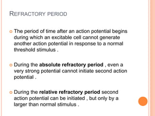 REFRACTORY PERIOD
 The period of time after an action potential begins
during which an excitable cell cannot generate
another action potential in response to a normal
threshold stimulus .
 During the absolute refractory period , even a
very strong potential cannot initiate second action
potential .
 During the relative refractory period second
action potential can be initiated , but only by a
larger than normal stimulus .
 