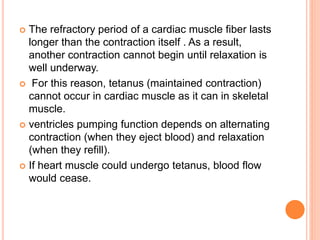  The refractory period of a cardiac muscle fiber lasts
longer than the contraction itself . As a result,
another contraction cannot begin until relaxation is
well underway.
 For this reason, tetanus (maintained contraction)
cannot occur in cardiac muscle as it can in skeletal
muscle.
 ventricles pumping function depends on alternating
contraction (when they eject blood) and relaxation
(when they refill).
 If heart muscle could undergo tetanus, blood flow
would cease.
 
