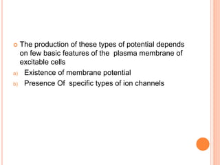  The production of these types of potential depends
on few basic features of the plasma membrane of
excitable cells
a) Existence of membrane potential
b) Presence Of specific types of ion channels
 