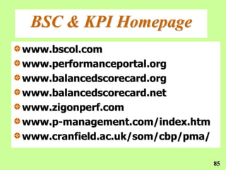 BSC & KPI Homepage
www.bscol.com
www.performanceportal.org
www.balancedscorecard.org
www.balancedscorecard.net
www.zigonperf.com
www.p-management.com/index.htm
www.cranfield.ac.uk/som/cbp/pma/

                                   85
 