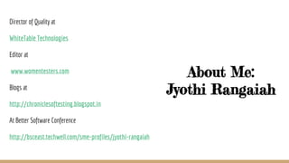 About Me:
Jyothi Rangaiah
Director of Quality at
WhiteTable Technologies
Editor at
www.womentesters.com
Blogs at
http://chroniclesoftesting.blogspot.in
At Better Software Conference
http://bsceast.techwell.com/sme-profiles/jyothi-rangaiah
 