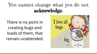 You cannot change what you do not
acknowledge.
There is no point in
creating bugs and
loads of them, that
remain unattended.
 