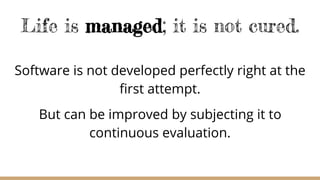 Life is managed; it is not cured.
Software is not developed perfectly right at the
first attempt.
But can be improved by subjecting it to
continuous evaluation.
 