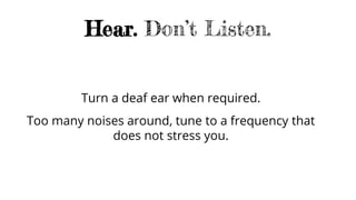 Hear. Don’t Listen.
Turn a deaf ear when required.
Too many noises around, tune to a frequency that
does not stress you.
 