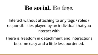 Be social. Be free.
Interact without attaching to any tags / roles /
responsibilities played by an individual that you
interact with.
There is freedom in detachment and interactions
become easy and a little less burdened.
 
