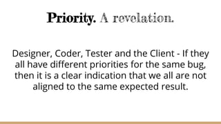 Priority. A revelation.
Designer, Coder, Tester and the Client - If they
all have different priorities for the same bug,
then it is a clear indication that we all are not
aligned to the same expected result.
 