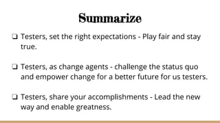 Summarize
❏ Testers, set the right expectations - Play fair and stay
true.
❏ Testers, as change agents - challenge the status quo
and empower change for a better future for us testers.
❏ Testers, share your accomplishments - Lead the new
way and enable greatness.
 