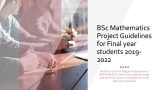 BSc Mathematics
Project Guidelines
for Final year
students 2019-
2022
Based on the First Degree Programme in
MATHEMATICS under Choice Based Credit
and Semester System SYLLABUS for 2018
admission onwards
 